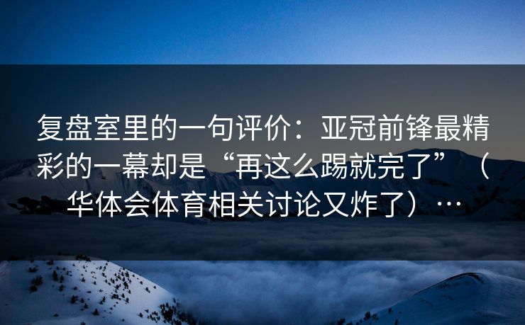复盘室里的一句评价：亚冠前锋最精彩的一幕却是“再这么踢就完了”（华体会体育相关讨论又炸了）…