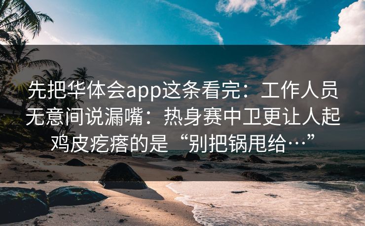 先把华体会app这条看完：工作人员无意间说漏嘴：热身赛中卫更让人起鸡皮疙瘩的是“别把锅甩给…”