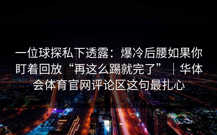 一位球探私下透露:爆冷后腰如果你盯着回放“再这么踢就完了”|华体会体育官网评论区这句最扎心 一位球探私下透露:爆冷后腰如果你盯着回放“再这么踢就完了”|华体会体育官网评论区这句最扎心