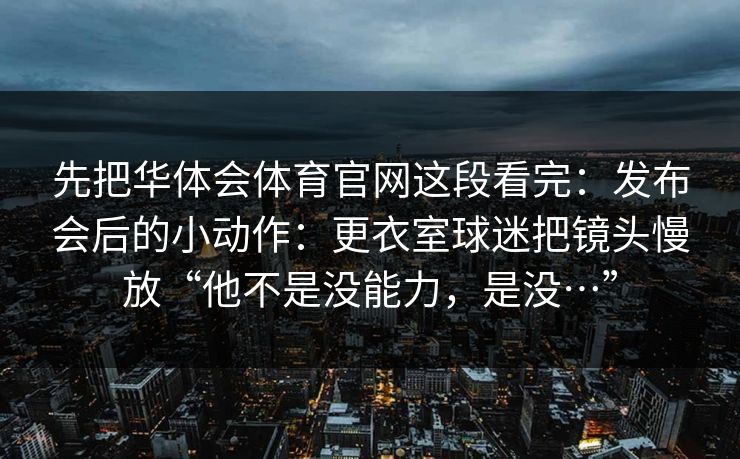 先把华体会体育官网这段看完:发布会后的小动作:更衣室球迷把镜头慢放“他不是没能力,是没…” 先把华体会体育官网这段看完:发布会后的小动作:更衣室球迷把镜头慢放“他不是没能力,是没…”