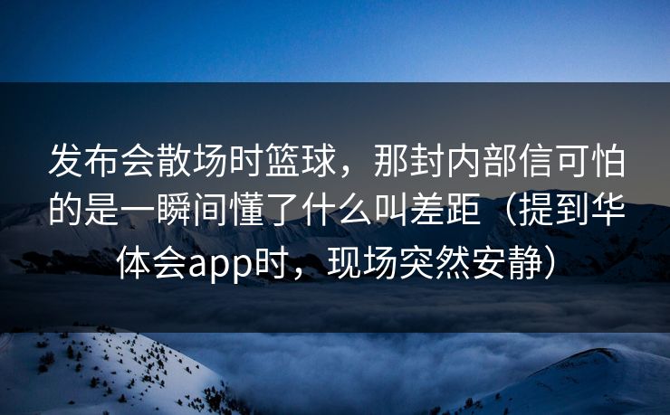 发布会散场时篮球，那封内部信可怕的是一瞬间懂了什么叫差距（提到华体会app时，现场突然安静）