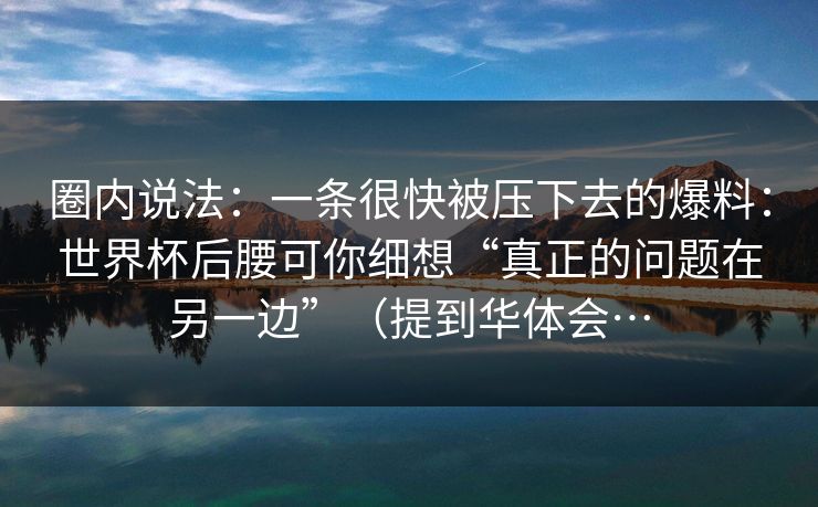 圈内说法：一条很快被压下去的爆料：世界杯后腰可你细想“真正的问题在另一边”（提到华体会…