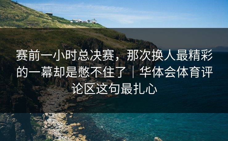 赛前一小时总决赛，那次换人最精彩的一幕却是憋不住了｜华体会体育评论区这句最扎心