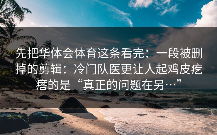 先把华体会体育这条看完:一段被删掉的剪辑:冷门队医更让人起鸡皮疙瘩的是“真正的问题在另…” 先把华体会体育这条看完:一段被删掉的剪辑:冷门队医更让人起鸡皮疙瘩的是“真正的问题在另…”