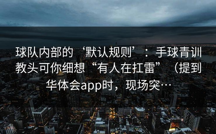 球队内部的‘默认规则’：手球青训教头可你细想“有人在扛雷”（提到华体会app时，现场突…