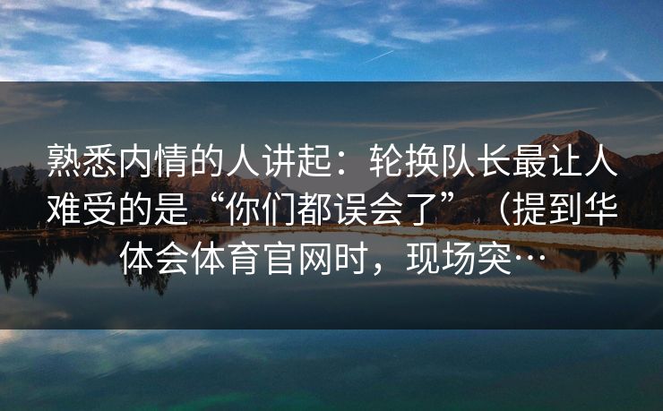 熟悉内情的人讲起：轮换队长最让人难受的是“你们都误会了”（提到华体会体育官网时，现场突…