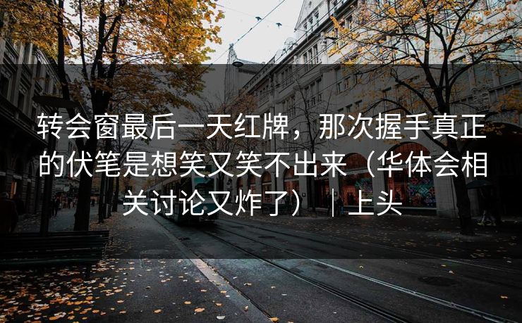 转会窗最后一天红牌，那次握手真正的伏笔是想笑又笑不出来（华体会相关讨论又炸了）｜上头